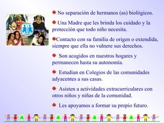 No separación de hermanos (as) biológicos.
Una Madre que les brinda los cuidado y la
protección que todo niño necesita.
Contacto con su familia de origen o extendida,
siempre que ella no vulnere sus derechos.
Son acogidos en nuestros hogares y
permanecen hasta su autonomía.
Estudian en Colegios de las comunidades
adyacentes a sus casas.
Asisten a actividades extracurriculares con
otros niños y niñas de la comunidad.
Les apoyamos a formar su propio futuro.
 
