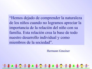 “Hemos dejado de comprender la naturaleza
de los niños cuando no logramos apreciar la
importancia de la relación del niño con su
familia. Esta relación crea la base de todo
nuestro desarrollo individual y como
miembros de la sociedad”.
Hermann Gmeiner
 