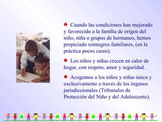 Cuando las condiciones han mejorado
y favorecido a la familia de origen del
niño, niña o grupos de hermanos, hemos
propiciado reintegros familiares, (en la
práctica pocos casos).
Los niños y niñas crecen en calor de
hogar, con respeto, amor y seguridad.
Acogemos a los niños y niñas única y
exclusivamente a través de los órganos
jurisdiccionales (Tribunales de
Protección del Niño y del Adolescente).
 