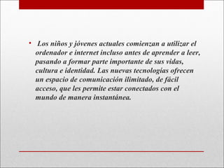 • Los niños y jóvenes actuales comienzan a utilizar el
ordenador e internet incluso antes de aprender a leer,
pasando a formar parte importante de sus vidas,
cultura e identidad. Las nuevas tecnologías ofrecen
un espacio de comunicación ilimitado, de fácil
acceso, que les permite estar conectados con el
mundo de manera instantánea.

 