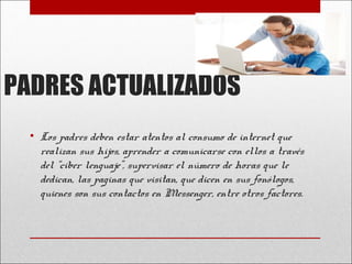PADRES ACTUALIZADOS
• Los padres deben estar atentos al consumo de internet que
realizan sus hijos, aprender a comunicarse con ellos a través
del “ciber lenguaje”, supervisar el número de horas que le
dedican, las paginas que visitan, que dicen en sus fonólogos,
quienes son sus contactos en Messenger, entre otros factores.

 