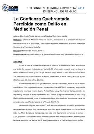 1ER CONGRESO MUNDIAL A DISTANCIA 2011
                              EN ESPAÑOL SOBRE MARC

La Confianza Quebrantada
Percibida como Delito en
Mediación Penal
Autoras: Elba Amelia Acosta, Mariana Lema Repetto y María Karina Maiella

Institución: Oficina de Mediación Penal de Rosario, perteneciente a la Dirección Provincial de

Desjudicialización de la Solución de Conflictos Interpersonales del Ministerio de Justicia y Derechos

Humanos de la Provincia de Santa Fe.

Dirección: Moreno 1763, Rosario, Santa Fe.

Dirección de mail: eacosta@steel.com.ar ; lemamariana@hotmail.com ; mkmaiella@yahoo.com.ar



ABSTRACT

        El caso en base al cual se realiza la presente ponencia es de Mediación Penal, e involucra a

una familia. Se comenzó trabajando con María (de 30 años), quién concurrió en primer lugar a la

Oficina de Mediación Penal, y con Luis (de 60 años, pareja durante 12 años de la madre de María,

Tita, fallecida un año atrás). Finalmente se sumó a los hermanos de María: Gastón (40 años), Andrés

(36 años), Laila (33 años) y Ariel (29 años).

        El conflicto entre María, Luis y sus hermanos, se había “disparado”, hacía un par de meses,

cuando María tomó los papeles (chequera de pago de cuotas del FONAVI, impuestos y servicios) del

departamento en el cual vivieron durante 7 años María, Luis y Tita. Además María puso todos los

impuestos y servicios de dicho departamento a su nombre. Luego del fallecimiento de Tita, Luis y

María continuaban viviendo juntos. El departamento había sido adjudicado a nombre de Luis y Tita

conjuntamente, por el Fondo Nacional de la Vivienda (FO.NA.VI).

        En la reunión conjunta, entre María y Luis la discusión se centraba en torno al departamento:

permanencia en el mismo (Luis planteaba que no podían seguir viviendo juntos, con lo cual María

debía irse. María decía que a ella le correspondía estar en el departamento en memoria de su madre)

y a la “propiedad”. A raíz de ello, resultó necesario convocar a los hermanos de María, en tanto junto a

la misma, constituían los “dueños” del 50 % del departamento, en su carácter de sucesores de Tita.
 