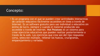 Concepto:
• Es un programa con el que se pueden crear actividades interactivas
de carácter educativo fácilmente accesibles en línea a través de
Internet. Es un software gratuito para uso individual o educativo sin
ánimo de lucro, siempre y cuando el material producido sea
accesible a través de Internet. Hot Potatoes es un sistema para
crear ejercicios educativos que pueden realizar posteriormente a
través de la web. Los ejercicios que crea son del tipo respuesta
corta, selección múltiple, rellenar los huecos, crucigramas,
emparejamiento y variados.
 