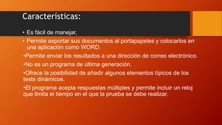 Características:
• Es fácil de manejar,
• Permite exportar sus documentos al portapapeles y colocarlos en
una aplicación como WORD.
•Permite enviar los resultados a una dirección de correo electrónico.
•No es un programa de última generación.
•Ofrece la posibilidad de añadir algunos elementos típicos de los
tests dinámicos.
•El programa acepta respuestas múltiples y permite incluir un reloj
que limita el tiempo en el que la prueba se debe realizar.
 