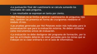 •La puntuación final del cuestionario se calcula sumando los
resultados de cada pregunta.
• Los resultados se expresan en tanto por ciento.
•Hot Potatoes no se limita a generar cuestionarios de preguntas tipo
test, también las presenta en forma de crucigramas mediante el
módulo JCross.
•Las pruebas generadas por Hot Potatoes están más indicadas para la
autoevaluación que para la evaluación externa. No deben utilizarse
como instrumentos únicos de evaluación.
•La evaluación no debe desligarse del programa de formación, por lo
que las actividades deberán de estar pensadas para los temas que se
trabajan en la clase ordinaria o en el aula de informática.
 