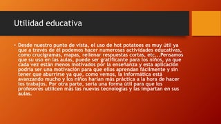 Utilidad educativa
• Desde nuestro punto de vista, el uso de hot potatoes es muy útil ya
que a través de él podemos hacer numerosas actividades educativas,
como crucigramas, mapas, rellenar respuestas cortas, etc...Pensamos
que su uso en las aulas, puede ser gratificante para los niños, ya que
cada vez están menos motivados por la enseñanza y esta aplicación
podría ser una motivación para que ellos aprendan fácilmente y sin
tener que aburrirse ya que, como vemos, la informática está
avanzando mucho y los niños harían más práctica a la hora de hacer
los trabajos. Por otra parte, sería una forma útil para que los
profesores utilicen más las nuevas tecnologías y las impartan en sus
aulas.
 