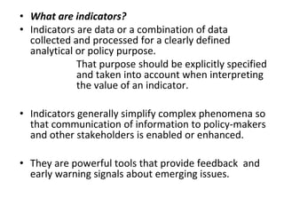• What are indicators?
• Indicators are data or a combination of data
collected and processed for a clearly defined
analytical or policy purpose.
That purpose should be explicitly specified
and taken into account when interpreting
the value of an indicator.
• Indicators generally simplify complex phenomena so
that communication of information to policy-makers
and other stakeholders is enabled or enhanced.
• They are powerful tools that provide feedback and
early warning signals about emerging issues.
 
