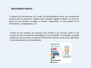 REFLEXIONES FINALES:


 Aunque las herramientas de la web 2.0 principalmente tiene una connotación
positiva sobre la educación, también tiene aspectos negativos debido a su mal uso;
entre los que destacan el plagio, el famoso “copy-paste”, la mala gestión de la
información, su organización, etc.



Cada vez son mayores los esfuerzos por enseñar a los alumnos sobre el uso
correcto de las herramientas tecnológicas de la actualidad. Sin embargo, se puede
evidenciar que aún existe un vacío de información respecto a este tema, sobre todo
en las etapas básicas y de bachillerato.
 
