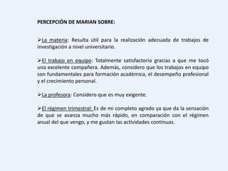 PERCEPCIÓN DE MARIAN SOBRE:


La materia: Resulta útil para la realización adecuada de trabajos de
investigación a nivel universitario.

El trabajo en equipo: Totalmente satisfactorio gracias a que me tocó
una excelente compañera. Además, considero que los trabajos en equipo
son fundamentales para formación académica, el desempeño profesional
y el crecimiento personal.

La profesora: Considero que es muy exigente.

El régimen trimestral: Es de mi completo agrado ya que da la sensación
de que se avanza mucho más rápido, en comparación con el régimen
anual del que vengo, y me gustan las actividades continuas.
 