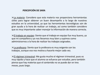 PERCEPCIÓN DE SARA

La materia: Considero que esta materia nos proporciona herramientas
útiles para lograr obtener un buen desempeño a lo largo de nuestros
estudios en la universidad, ya que las herramientas tecnológicas son de
gran ayuda a la hora de realizar un trabajo, así como también considero
que es muy importante saber manejar la información de manera correcta.

El trabajo en equipo: Siento que el trabajo en equipo fue muy bueno, ya
que mi compañera y yo nos llevamos muy bien y supimos como
administrarnos a la hora de realizar los trabajos asignados.

La profesora: Siento que la profesora es muy exigente con los
trabajos, aunque eso nos motiva a hacerlo mejor cada vez.

El régimen trimestral: Me gusta mucho el régimen trimestral, pues es
muy rápido y hace que el alumno se esfuerce por estudiar, pero también
pienso que hay materias que el contenido no se puede dar en tres
meses, pues largo.
 
