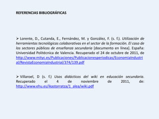 REFERENCIAS BIBLIOGRÁFICAS




 Lorente, D., Cutanda, E., Fernández, M. y González, F. (s. f.). Utilización de
herramientas tecnológicas colaborativas en el sector de la formación. El caso de
los sectores públicos de enseñanza secundaria [documento en línea]. España:
Universidad Politécnica de Valencia. Recuperado el 24 de octubre de 2011, de
http://www.mityc.es/Publicaciones/Publicacionesperiodicas/EconomiaIndustri
al/RevistaEconomiaIndustrial/374/139.pdf


 Villaroel, D (s. f.) Usos didácticos del wiki en educación secundaria.
Recuperado       el     4     de      noviembre     de     2011,    de:
http://www.ehu.es/ikastorratza/1_alea/wiki.pdf
 