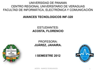 UNIVERSIDAD DE PANAMA
    CENTRO REGIONAL UNIVERSITARIO DE VERAGUAS
FACULTAD DE INFORMÁTICA, ELECTRÓNICA Y COMUNICACIÓN

           AVANCES TECNOLOGICOS INF-320


                  ESTUDIANTES:
                ACOSTA, FLORENCIO


                   PROFESORA:
                 JUÁREZ, JAHAIRA.


                  I SEMESTRE 2012



                 ACOSTA - AVANCES TECNOLOGICOS   1
 