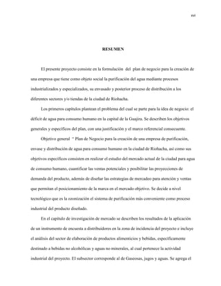 xvi 
RESUMEN 
El presente proyecto consiste en la formulación del plan de negocio para la creación de una empresa que tiene como objeto social la purificación del agua mediante procesos industrializados y especializados, su envasado y posterior proceso de distribución a los diferentes sectores y/o tiendas de la ciudad de Riohacha. 
Los primeros capítulos plantean el problema del cual se parte para la idea de negocio: el déficit de agua para consumo humano en la capital de la Guajira. Se describen los objetivos generales y específicos del plan, con una justificación y el marco referencial consecuente. 
Objetivo general “ Plan de Negocio para la creación de una empresa de purificación, envase y distribución de agua para consumo humano en la ciudad de Riohacha, así como sus objetivos específicos consisten en realizar el estudio del mercado actual de la ciudad para agua de consumo humano, cuantificar las ventas potenciales y posibilitar las proyecciones de demanda del producto, además de diseñar las estrategias de mercadeo para atención y ventas que permitan el posicionamiento de la marca en el mercado objetivo. Se decide a nivel tecnológico que es la ozonización el sistema de purificación más conveniente como proceso industrial del producto diseñado. 
En el capítulo de investigación de mercado se describen los resultados de la aplicación de un instrumento de encuesta a distribuidores en la zona de incidencia del proyecto e incluye el análisis del sector de elaboración de productos alimenticios y bebidas, específicamente destinado a bebidas no alcohólicas y aguas no minerales, al cual pertenece la actividad industrial del proyecto. El subsector corresponde al de Gaseosas, jugos y aguas. Se agrega el  