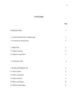 vi 
CONTENIDO 
Pág. 
INTRODUCCIÓN 1 
1. ANTECEDENTES DEL PROBLEMA 2 
1.1 Formulación del problema 2 
2. OBJETIVO 3 
2.1 Objetivo general 3 
2.2 Objetivos específicos 3 
3. JUSTIFICACIÓN 5 
4. MARCO REFERENCIAL 6 
4.1 Marco teórico 6 
4.2 Marco conceptual 8 
4.3 Marco histórico 8 
4.4 Marco tecnológico 10 
4.5 Diseño metodológico 11 
 
