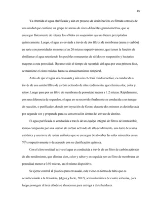 45 
Ya obtenida el agua clarificada y aún en proceso de desinfección, es filtrada a través de una unidad que contiene un grupo de arenas de cinco diferentes granulometrías, que se encargan físicamente de retener los sólidos en suspensión que no fueren precipitados químicamente. Luego, el agua es enviada a través de dos filtros de membrana (arena y carbón) en serie con porosidades menores a las 20 micras respectivamente, que tienen la función de abrillantar el agua reteniendo los posibles remanentes de sólidos en suspensión y bacterias mayores a esta porosidad. Durante todo el tiempo de recorrido del agua por esta primera fase, se mantiene el cloro residual hasta su almacenamiento temporal. 
Antes de que el agua sea envasada y aún con el cloro residual activo, es conducida a través de una unidad filtro de carbón activado de alto rendimiento, que elimina olor, color y sabor. Luego pasa por un filtro de membrana de porosidad menor a 1.2 micras. Rápidamente, con una diferencia de segundos, el agua en su recorrido finalmente es conducida a un tanque de reacción, o purificador, donde por inyección de Ozono durante dos minutos es desinfectada por segunda vez y preparada para su conservación dentro del envase de destino. 
El agua purificada es conducida a través de un equipo integral de filtros de intercambio iónico compuesto por una unidad de carbón activado de alto rendimiento, una torre de resina catiónica y una torre de resina aniónica que se encargan de absorber las sales minerales en un 70% respectivamente y de acuerdo con su clasificación química. 
Con el cloro residual activo el agua es conducida a través de un filtro de carbón activado de alto rendimiento, que elimina olor, color y sabor y en seguida por un filtro de membrana de porosidad menor a 0.50 micras, en el mismo dispositivo. 
Se ejerce control al plástico para envasado, este viene en forma de tubo que es acondicionado a la llenadora, (Agua y hielo, 2012), semiautomática de cuatro válvulas, para luego proseguir al área dónde se almacenan para entrega a distribuidores.  