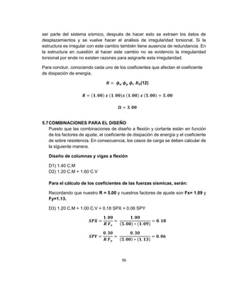 96
ser parte del sistema sísmico, después de hacer esto se extraen los datos de
desplazamientos y se vuelve hacer el análisis de irregularidad torsional. Si la
estructura es irregular con este cambio también tiene ausencia de redundancia. En
la estructura en cuestión al hacer este cambio no se evidencio la irregularidad
torsional por ende no existen razones para asignarle esta irregularidad.
Para concluir, conociendo cada uno de los coeficientes que afectan el coeficiente
de disipación de energía.
𝑹 = 𝝓 𝒂 𝝓 𝒑 𝝓 𝒓 𝑹 𝟎(12)
𝑹 = (𝟏. 𝟎𝟎) 𝒙 (𝟏. 𝟎𝟎)𝒙 (𝟏. 𝟎𝟎) 𝒙 (𝟓. 𝟎𝟎) = 𝟓. 𝟎𝟎
𝛀 = 𝟑. 𝟎𝟎
5.7COMBINACIONES PARA EL DISEÑO
Puesto que las combinaciones de diseño a flexión y cortante están en función
de los factores de ajuste, el coeficiente de disipación de energía y el coeficiente
de sobre resistencia. En consecuencia, los casos de carga se deben calcular de
la siguiente manera.
Diseño de columnas y vigas a flexión
D1) 1.40 C.M
D2) 1.20 C.M + 1.60 C.V
Para el cálculo de los coeficientes de las fuerzas sísmicas, serán:
Recordando que nuestro R = 5.00 y nuestros factores de ajuste son Fx= 1.09 y
Fy=1.13.
D3) 1.20 C.M + 1.00 C.V + 0.18 SPX + 0.06 SPY
𝑺𝑷𝑿 =
𝟏. 𝟎𝟎
𝑹 𝑭 𝒙
=
𝟏. 𝟎𝟎
(𝟓. 𝟎𝟎) ∗ (𝟏. 𝟎𝟗)
= 𝟎. 𝟏𝟖
𝑺𝑷𝒀 =
𝟎. 𝟑𝟎
𝑹 𝑭 𝒚
=
𝟎. 𝟑𝟎
(𝟓. 𝟎𝟎) ∗ (𝟏. 𝟏𝟑)
= 𝟎. 𝟎𝟔
 