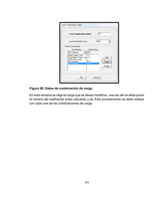 101
Figura 90. Datos de combinación de carga.
En esta ventana se elige la carga que se desea modificar, una vez allí se debe poner
el número del coeficiente antes calculado y ok. Este procedimiento se debe realizar
con cada una de las combinaciones de carga.
 