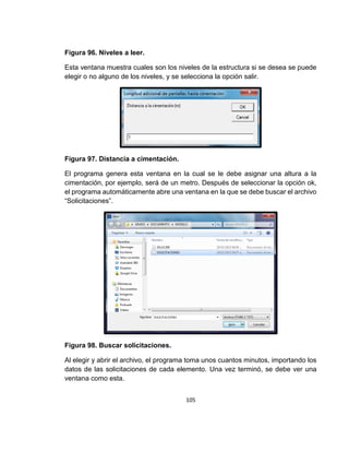 105
Figura 96. Niveles a leer.
Esta ventana muestra cuales son los niveles de la estructura si se desea se puede
elegir o no alguno de los niveles, y se selecciona la opción salir.
Figura 97. Distancia a cimentación.
El programa genera esta ventana en la cual se le debe asignar una altura a la
cimentación, por ejemplo, será de un metro. Después de seleccionar la opción ok,
el programa automáticamente abre una ventana en la que se debe buscar el archivo
“Solicitaciones”.
Figura 98. Buscar solicitaciones.
Al elegir y abrir el archivo, el programa toma unos cuantos minutos, importando los
datos de las solicitaciones de cada elemento. Una vez terminó, se debe ver una
ventana como esta.
 
