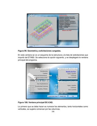 106
Figura 99. Geometría y solicitaciones cargadas.
En esta ventana se ve un esquema de la estructura y la lista de solicitaciones que
importó del ETABS. Se selecciona la opción siguiente, y se desplegará la ventana
principal del programa.
Figura 100. Ventana principal DC-CAD.
Lo primero que se debe hacer es numerar los elementos, tanto horizontales como
verticales, se sugiere comenzar por las columnas.
 