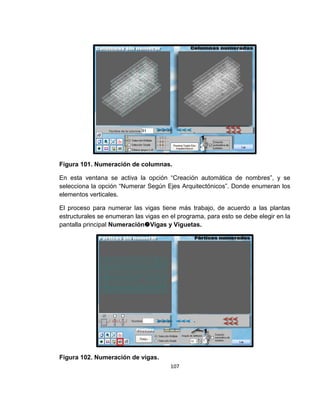 107
Figura 101. Numeración de columnas.
En esta ventana se activa la opción “Creación automática de nombres”, y se
selecciona la opción “Numerar Según Ejes Arquitectónicos”. Donde enumeran los
elementos verticales.
El proceso para numerar las vigas tiene más trabajo, de acuerdo a las plantas
estructurales se enumeran las vigas en el programa, para esto se debe elegir en la
pantalla principal NumeraciónVigas y Viguetas.
Figura 102. Numeración de vigas.
 