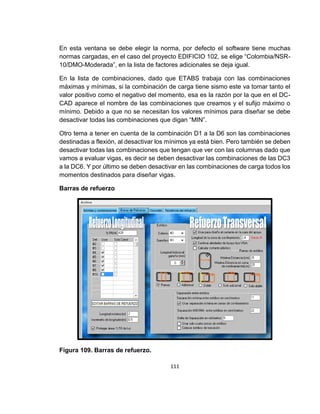111
En esta ventana se debe elegir la norma, por defecto el software tiene muchas
normas cargadas, en el caso del proyecto EDIFICIO 102, se elige “Colombia/NSR-
10/DMO-Moderada”, en la lista de factores adicionales se deja igual.
En la lista de combinaciones, dado que ETABS trabaja con las combinaciones
máximas y mínimas, si la combinación de carga tiene sismo este va tomar tanto el
valor positivo como el negativo del momento, esa es la razón por la que en el DC-
CAD aparece el nombre de las combinaciones que creamos y el sufijo máximo o
mínimo. Debido a que no se necesitan los valores mínimos para diseñar se debe
desactivar todas las combinaciones que digan “MIN”.
Otro tema a tener en cuenta de la combinación D1 a la D6 son las combinaciones
destinadas a flexión, al desactivar los mínimos ya está bien. Pero también se deben
desactivar todas las combinaciones que tengan que ver con las columnas dado que
vamos a evaluar vigas, es decir se deben desactivar las combinaciones de las DC3
a la DC6. Y por último se deben desactivar en las combinaciones de carga todos los
momentos destinados para diseñar vigas.
Barras de refuerzo
Figura 109. Barras de refuerzo.
 