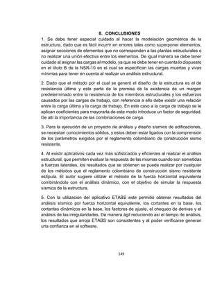 149
8. CONCLUSIONES
1. Se debe tener especial cuidado al hacer la modelación geométrica de la
estructura, dado que es fácil incurrir en errores tales como superponer elementos,
asignar secciones de elementos que no corresponden a las plantas estructurales o
no realizar una unión efectiva entre los elementos. De igual manera se debe tener
cuidado al asignar las cargas al modelo, ya que se debe tener en cuenta lo dispuesto
en el título B de la NSR-10 en el cual se especifican las cargas muertas y vivas
mínimas para tener en cuenta al realizar un análisis estructural.
2. Dado que el método por el cual se generó el diseño de la estructura es el de
resistencia última y este parte de la premisa de la existencia de un margen
predeterminado entre la resistencia de los miembros estructurales y los esfuerzos
causados por las cargas de trabajo, con referencia a ello debe existir una relación
entre la carga última y la carga de trabajo. En este caso a la carga de trabajo se le
aplican coeficientes para mayorarla de este modo introduce un factor de seguridad.
De allí la importancia de las combinaciones de carga.
3. Para la ejecución de un proyecto de análisis y diseño sísmico de edificaciones,
se necesitan conocimientos sólidos, y estos deben estar ligados con la comprensión
de los parámetros exigidos por el reglamento colombiano de construcción sismo
resistente.
4. Al existir aplicativos cada vez más sofisticados y eficientes al realizar el análisis
estructural, que permiten evaluar la respuesta de las mismas cuando son sometidas
a fuerzas laterales, los resultados que se obtienen se puede realizar por cualquier
de los métodos que el reglamento colombiano de construcción sismo resistente
estipula. El autor sugiere utilizar el método de la fuerza horizontal equivalente
combinándolo con el análisis dinámico, con el objetivo de simular la respuesta
sísmica de la estructura.
5. Con la utilización del aplicativo ETABS este permitió obtener resultados del
análisis sísmico por fuerza horizontal equivalente, los cortantes en la base, los
cortantes dinámicos en la base, los factores de ajuste, el chequeo de derivas y el
análisis de las irregularidades. De manera ágil reduciendo así el tiempo de análisis,
los resultados que arroja ETABS son consistentes y al poder verificarse generan
una confianza en el software.
 