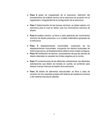 2
● Paso 6 grado de irregularidad de la estructura: definición del
procedimiento de análisis sísmico de la estructura de acuerdo con la
regularidad o irregularidad de la configuración de la estructura.
● Paso 7 determinación de las fuerzas sísmicas: se deben aplicar a la
estructura para lo cual se deben usar los movimientos sísmicos de
diseño.
● Paso 8 análisis sísmico: se lleva a cabo aplicando los movimientos
sísmicos de diseño prescritos, a un modelo matemático apropiado de
la estructura.
● Paso 9 desplazamientos horizontales: evaluación de los
desplazamientos horizontales, incluyendo los efectos torsionales de
toda la estructura y el desplazamiento relativo entre niveles contiguos.
● Paso 10 Verificación de derivas: comprobación de que las derivas de
diseño obtenidas no excedan los límites exigidos por la norma.
● Paso 11 combinaciones de las diferentes solicitaciones: las diferentes
solicitaciones que deben ser tenidas en cuenta, se combinan para
obtener fuerzas internas de diseño de la estructura.
● Paso 12 diseño de elementos estructurales: se lleva a cabo de
acuerdo con los requisitos propios del sistema de resistencia sísmica
y del material estructural utilizado.
 