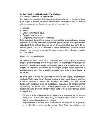 3
2. CAPÍTULO 2. INGENIERÍA ESTRUCTURAL.
2.1 Análisis Dinámico De Estructuras
Una acción tiene carácter dinámico cuando su variación con el tiempo es rápida
y da origen a fuerzas de inercia comparables en magnitud con las fuerzas
estáticas. Algunas fuentes de vibraciones estructurales son:
● Sismos.
● Viento.
● Olas y corrientes de agua.
● Explosiones e impactos.
● Cargas móviles (vehículos, personas).
Este análisis de los edificios implica conocer ciertas propiedades que pueden
calcularse a partir de un modelo matemático que represente su comportamiento
estructural. Este análisis dinámico es un proceso iterativo que parte de las
fuerzas que proporciona el método de la fuerza horizontal equivalente. Eso con
el objetivo de encontrar el periodo del modo fundamental de vibración y cuál es
su forma modal.
Diseño a la resistencia última:
El método de diseño parte de la premisa de que, como la existencia de un
margen predeterminado entre la resistencia de los miembros estructurales y los
esfuerzos causados por las cargas de trabajo no da una indicación precisa del
margen de seguridad disponible, es más lógico adoptar como referencia el
estado límite de falla y fijar la relación que debe existir entre la carga última y la
de trabajo.
En este caso el factor de seguridad se aplica a las cargas, mayorandolas
mediante “factores de carga”, lo cual, a primera vista, podría hacerlo aparecer
como equivalente al método de esfuerzos de trabajo, con una simple
trasposición algebraica entre los dos lados de la ecuación de condición límite.
Sin embargo, un estudio más cuidadoso permite apreciar que el diseño a la
resistencia última presenta ciertas ventajas tanto desde el punto de vista teórico
como práctico.
1. El diseño a la resistencia última considera la respuesta de la sección
transversal o del miembro completo y no simplemente un esfuerzo local, lo
cual lo hace más acorde con la realidad.
2. Implícitamente, el método obliga al calculista a preocuparse por lo que pasa
en el intervalo entre la carga de servicio y la de falla. Hay efectos que se
 