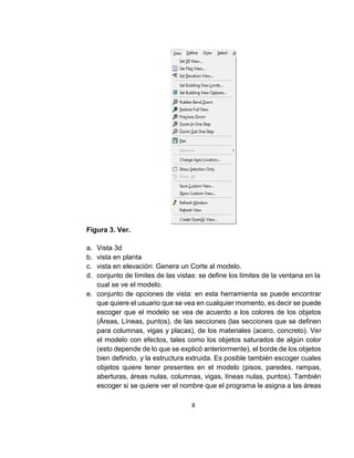8
Figura 3. Ver.
a. Vista 3d
b. vista en planta
c. vista en elevación: Genera un Corte al modelo.
d. conjunto de límites de las vistas: se define los límites de la ventana en la
cual se ve el modelo.
e. conjunto de opciones de vista: en esta herramienta se puede encontrar
que quiere el usuario que se vea en cualquier momento, es decir se puede
escoger que el modelo se vea de acuerdo a los colores de los objetos
(Áreas, Líneas, puntos), de las secciones (las secciones que se definen
para columnas, vigas y placas), de los materiales (acero, concreto). Ver
el modelo con efectos, tales como los objetos saturados de algún color
(esto depende de lo que se explicó anteriormente), el borde de los objetos
bien definido, y la estructura extruida. Es posible también escoger cuales
objetos quiere tener presentes en el modelo (pisos, paredes, rampas,
aberturas, áreas nulas, columnas, vigas, líneas nulas, puntos). También
escoger si se quiere ver el nombre que el programa le asigna a las áreas
 