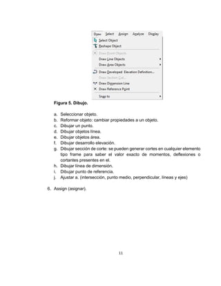 11
Figura 5. Dibujo.
a. Seleccionar objeto.
b. Reformar objeto: cambiar propiedades a un objeto.
c. Dibujar un punto.
d. Dibujar objetos línea.
e. Dibujar objetos área.
f. Dibujar desarrollo elevación.
g. Dibujar sección de corte: se pueden generar cortes en cualquier elemento
tipo frame para saber el valor exacto de momentos, deflexiones o
cortantes presentes en el.
h. Dibujar línea de dimensión.
i. Dibujar punto de referencia.
j. Ajustar a. (intersección, punto medio, perpendicular, líneas y ejes)
6. Assign (asignar).
 