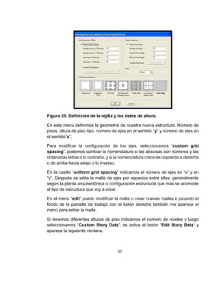 30
Figura 25. Definición de la rejilla y los datos de altura.
En este menú definimos la geometría de nuestra nueva estructura. Número de
pisos, altura de piso tipo, número de ejes en el sentido “y” y número de ejes en
el sentido”x”.
Para modificar la configuración de los ejes, seleccionamos “custom grid
spacing”, podemos cambiar la nomenclatura si las abscisas son números y las
ordenadas letras o lo contrario, y si la nomenclatura crece de izquierda a derecha
o de arriba hacia abajo o lo inverso.
En la casilla “uniform grid spacing” indicamos el número de ejes en “x” y en
“y”. Después se edita la malla de ejes por espacios entre ellos, generalmente
según la planta arquitectónica o configuración estructural que más se acomode
al tipo de estructura que voy a crear.
En el menú “edit” puedo modificar la malla o crear nuevas mallas o picando el
fondo de la pantalla de trabajo con el botón derecho también me aparece el
menú para editar la malla.
Si tenemos diferentes alturas de piso indicamos el número de niveles y luego
seleccionamos “Custom Story Data”, se activa el botón “Edit Story Data” y
aparece la siguiente ventana:
 