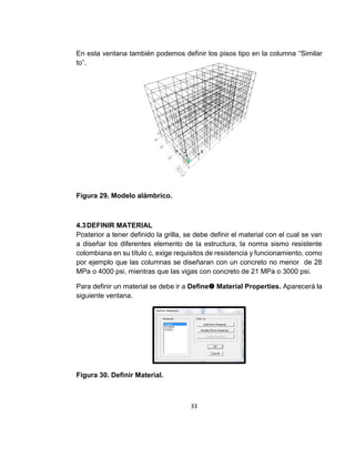 33
En esta ventana también podemos definir los pisos tipo en la columna “Similar
to”.
Figura 29. Modelo alámbrico.
4.3DEFINIR MATERIAL
Posterior a tener definido la grilla, se debe definir el material con el cual se van
a diseñar los diferentes elemento de la estructura, la norma sismo resistente
colombiana en su título c, exige requisitos de resistencia y funcionamiento, como
por ejemplo que las columnas se diseñaran con un concreto no menor de 28
MPa o 4000 psi, mientras que las vigas con concreto de 21 MPa o 3000 psi.
Para definir un material se debe ir a Define Material Properties. Aparecerá la
siguiente ventana.
Figura 30. Definir Material.
 