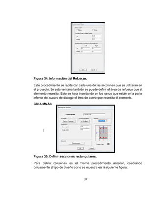 37
Figura 34. Información del Refuerzo.
Este procedimiento se repite con cada una de las secciones que se utilizaran en
el proyecto. En esta ventana también se puede definir el área de refuerzo que el
elemento necesita. Esto se hace insertando en los vanos que están en la parte
inferior del cuadro de dialogo el área de acero que necesita el elemento.
COLUMNAS
|
Figura 35. Definir secciones rectangulares.
Para definir columnas es el mismo procedimiento anterior, cambiando
únicamente el tipo de diseño como se muestra en la siguiente figura:
 