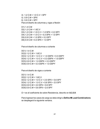 47
4) 1.2 C.M + 1.0 C.V + SPY
5) 0.9 C.M + SPX
6) 0.9 C.M + SPY
Para el diseño de columnas y vigas a flexión
D1) 1.4 C.M
D2) 1.2 C.M + 1.6C.V
D3) 1.2 C.M + 1.0 C.V + 1.0 SPX + 0.3 SPY
D4) 1.2 C.M + 1.0 C.V + 0.3 SPX + 1.0 SPY
D5) 0.9 C.M + 1.0 SPX + 0.3 SPY
D6) 0.9 C.M + 0.3 SPX + 1.0 SPY
Para el diseño de columnas a cortante
DC1) 1.4 C.M
DC2) 1.2 C.M + 1.6C.V
DC3) 1.2 C.M + 1.0 C.V + 1.0 ΩSPX + 0.3 ΩSPY
DC4) 1.2 C.M + 1.0 C.V + 0.3 ΩSPX + 1.0 ΩSPY
DC5) 0.9 C.M + 1.0 ΩSPX + 0.3 ΩSPY
DC6) 0.9 C.M + 0.3 ΩSPX + 1.0 ΩSPY
Para el diseño de vigas a cortante
DC1) 1.4 C.M
DC2) 1.2 C.M + 1.6C.V
DC3) 1.2 C.M + 1.0 C.V + 2.0 SPX + 0.6 SPY
DC4) 1.2 C.M + 1.0 C.V + 0.6 SPX + 2.0 SPY
DC5) 0.9 C.M + 2.0 SPX + 0.6 SPY
DC6) 0.9 C.M + 0.6 SPX + 2.0 SPY
Ω = es el coeficiente de sobre Resistencia, descrito en A.3.3.9.
Para ingresar los casos de carga se debe dirigir a Define  Load Combinations
se desplegará la siguiente ventana.
 