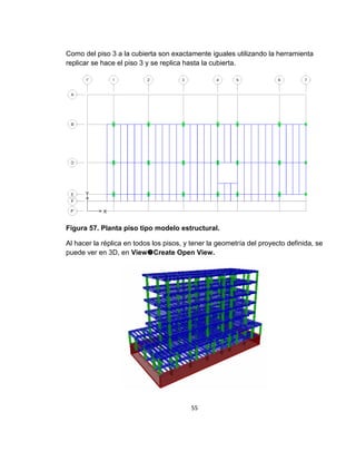 55
Como del piso 3 a la cubierta son exactamente iguales utilizando la herramienta
replicar se hace el piso 3 y se replica hasta la cubierta.
Figura 57. Planta piso tipo modelo estructural.
Al hacer la réplica en todos los pisos, y tener la geometría del proyecto definida, se
puede ver en 3D, en ViewCreate Open View.
 