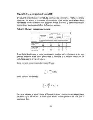 56
Figura 58. Imagen modelo estructural 3D.
De acuerdo a lo establecido en C.9.5.2 con respecto a elementos reforzados en una
dirección, las alturas o espesores mínimos para vigas no pre esforzadas o losas
reforzadas en una dirección que soporten muros divisorios y particiones frágiles
susceptibles a dañarse debido a deflexiones grandes.
Tabla 2. Alturas y espesores mínimos.
Para definir la altura de la placa es necesario conocer las longitudes de la luz más
grande existente entre vigas principales o sísmicas y la longitud mayor de un
voladizo presente en la estructura.
Losa nervada con ambos extremos continuos:
ℓ
14
=
3.92
14
0.28𝑚
Losa nervada en voladizo:
ℓ
5
=
1.85
5
= 0.37 𝑚
Se debe escoger la altura crítica, 0.37m por facilidad constructiva se adoptará una
altura de vigas de 0.40m. La altura típica de una torta superior es de 5cm y de la
inferior de 3cm.
 