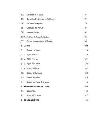5.2. Cortante en la Base. 76
5.3. Cortantes Dinámicos en la Base. 77
5.4. Factores de Ajuste. 78
5.5. Chequeo de Deriva 79
5.6. Irregularidades. 84
5.6.1. Análisis de Irregularidades. 92
5.7. Combinaciones para el Diseño. 96
6. Diseño 102
6.1. Diseño de Vigas. 115
6.1.1. Vigas Piso 1. 115
6.1.2. Vigas Piso 2. 121
6.1.3. Vigas Piso Tipo. 126
6.1.4. Vigas Cubierta. 132
6.2. Diseño Columnas. 138
6.3. Diseño Escalera. 143
6.4. Diseño de Placa Entrepiso. 145
7. Recomendaciones de Diseño. 146
7.1. Columnas. 146
7.2. Vigas y Viguetas. 147
8. CONCLUSIONES 149
 