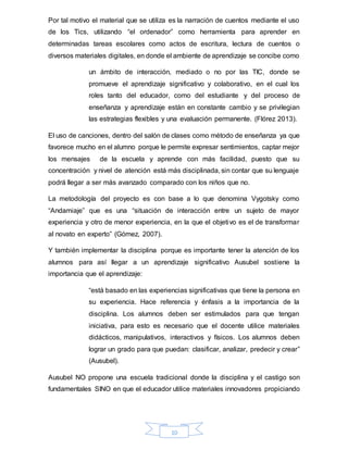 10
Por tal motivo el material que se utiliza es la narración de cuentos mediante el uso
de los Tics, utilizando “el ordenador” como herramienta para aprender en
determinadas tareas escolares como actos de escritura, lectura de cuentos o
diversos materiales digitales, en donde el ambiente de aprendizaje se concibe como
un ámbito de interacción, mediado o no por las TIC, donde se
promueve el aprendizaje significativo y colaborativo, en el cual los
roles tanto del educador, como del estudiante y del proceso de
enseñanza y aprendizaje están en constante cambio y se privilegian
las estrategias flexibles y una evaluación permanente. (Flórez 2013).
El uso de canciones, dentro del salón de clases como método de enseñanza ya que
favorece mucho en el alumno porque le permite expresar sentimientos, captar mejor
los mensajes de la escuela y aprende con más facilidad, puesto que su
concentración y nivel de atención está más disciplinada, sin contar que su lenguaje
podrá llegar a ser más avanzado comparado con los niños que no.
La metodología del proyecto es con base a lo que denomina Vygotsky como
“Andamiaje” que es una “situación de interacción entre un sujeto de mayor
experiencia y otro de menor experiencia, en la que el objetivo es el de transformar
al novato en experto” (Gómez, 2007).
Y también implementar la disciplina porque es importante tener la atención de los
alumnos para así llegar a un aprendizaje significativo Ausubel sostiene la
importancia que el aprendizaje:
“está basado en las experiencias significativas que tiene la persona en
su experiencia. Hace referencia y énfasis a la importancia de la
disciplina. Los alumnos deben ser estimulados para que tengan
iniciativa, para esto es necesario que el docente utilice materiales
didácticos, manipulativos, interactivos y físicos. Los alumnos deben
lograr un grado para que puedan: clasificar, analizar, predecir y crear”
(Ausubel).
Ausubel NO propone una escuela tradicional donde la disciplina y el castigo son
fundamentales SINO en que el educador utilice materiales innovadores propiciando
 