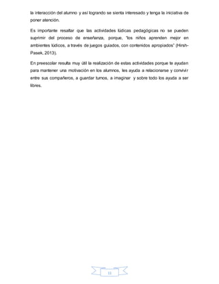 11
la interacción del alumno y así logrando se sienta interesado y tenga la iniciativa de
poner atención.
Es importante resaltar que las actividades lúdicas pedagógicas no se pueden
suprimir del proceso de enseñanza, porque, “los niños aprenden mejor en
ambientes lúdicos, a través de juegos guiados, con contenidos apropiados” (Hirsh-
Pasek, 2013).
En preescolar resulta muy útil la realización de estas actividades porque te ayudan
para mantener una motivación en los alumnos, les ayuda a relacionarse y convivir
entre sus compañeros, a guardar turnos, a imaginar y sobre todo los ayuda a ser
libres.
 
