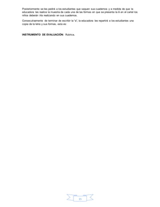15
Posteriormente se les pedirá a los estudiantes que saquen sus cuadernos y a medida de que la
educadora les realice la muestra de cada una de las formas en que se presenta la A en el cartel los
niños deberán irla realizando en sus cuadernos.
Consecutivamente de terminar de escribir la “a”, la educadora les repartirá a los estudiantes una
copia de la letra y sus formas, esta es:
INSTRUMENTO DE EVALUACIÓN: Rubrica.
 