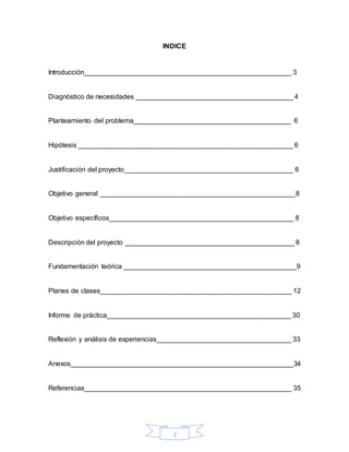 2
INDICE
Introducción______________________________________________________ 3
Diagnóstico de necesidades _________________________________________ 4
Planteamiento del problema_________________________________________ 6
Hipótesis ________________________________________________________ 6
Justificación del proyecto____________________________________________ 6
Objetivo general ___________________________________________________8
Objetivo específicos________________________________________________ 8
Descripción del proyecto ____________________________________________ 8
Fundamentación teórica _____________________________________________9
Planes de clases__________________________________________________ 12
Informe de práctica________________________________________________ 30
Reflexión y análisis de experiencias___________________________________ 33
Anexos__________________________________________________________34
Referencias______________________________________________________ 35
 