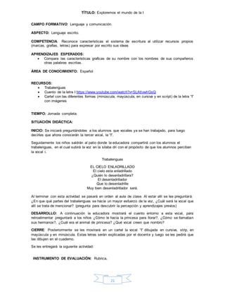 21
TÍTULO: Exploremos el mundo de la I
CAMPO FORMATIVO: Lenguaje y comunicación.
ASPECTO: Lenguaje escrito.
COMPETENCIA: Reconoce características el sistema de escritura al utilizar recursos propios
(marcas, grafías, letras) para expresar por escrito sus ideas
APRENDIZAJES ESPERADOS:
 Compara las características graficas de su nombre con los nombres de sus compañeros
otras palabras escritas.
ÁREA DE CONOCIMIENTO: Español
RECURSOS:
 Trabalenguas
 Cuento de la letra I https://www.youtube.com/watch?v=SLAtlvwhGsQ
 Cartel con las diferentes formas (minúscula, mayúscula, en cursiva y en script) de la letra “I”
con imágenes
TIEMPO: Jornada completa.
SITUACIÓN DIDÁCTICA:
INICIO: Se iniciará preguntándoles a los alumnos que vocales ya se han trabajado, para luego
decirles que ahora conocerán la tercer vocal, la “I”.
Seguidamente los niños saldrán al patio donde la educadora compartirá con los alumnos el
trabalenguas, en el cual subirá la voz en la silaba dri con el propósito de que los alumnos perciban
la vocal i.
Trabalenguas
EL CIELO ENLADRILLADO
El cielo esta enladrillado
¿Quién lo desenladrillara?
El desenladrillador
Que lo desenladrille
Muy bien desenladrillador será.
Al terminar con esta actividad se pasará en orden al aula de clase. Al estar allí se les preguntará:
¿En que qué partes del trabalenguas se hacía un mayor esfuerzo de la voz, ¿Cuál será la vocal que
allí se trata de mencionar? (pregunta para descubrir la percepción y aprendizajes previos)
DESARROLLO: A continuación la educadora mostrará el cuento entorno a esta vocal, para
retroalimentar preguntará a los niños ¿Cómo le hacia la princesa para llorar?, ¿Cómo se llamaban
sus hermanos?, ¿Cuál era el animal de princesa? ¿Qué vocal creen que nombro?
CIERRE: Posteriormente se les mostrará en un cartel la vocal “I” dibujada en cursiva, strip, en
mayúscula y en minúscula. Estas letras serán explicadas por el docente y luego se les pedirá que
las dibujen en el cuaderno.
Se les entregará la siguiente actividad:
INSTRUMENTO DE EVALUACIÓN: Rubrica.
 