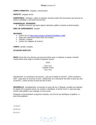 27
TÍTULO: La letra “U”
CAMPO FORMATIVO: Lenguaje y comunicación.
ASPECTO: Lenguaje escrito.
COMPETENCIA: Interpreta o infiere el contenido de textos a partir del conocimiento que tiene de los
diversos portadores y del sistema de escritura.
APRENDIZAJES ESPERADOS:
 Identifica la función que tienen algunos elementos gráficos incluidos en textos escritos.
ÁREA DE CONOCIMIENTO: Español
RECURSOS:
 Cuento de la U https://www.youtube.com/watch?v=9KJMbH_nOaM
 Hojas para cada alumno (para hacer una corneta)
 Periódico o revistas
 Lamina con imágenes de la letra U
TIEMPO: Jornada completa.
SITUACIÓN DIDÁCTICA:
INICIO: Se les dirá a los alumnos que esta es la última vocal, se realizara un repaso contando
cuantas letras vimos luego se cantará la siguiente canción:
CUCU
Cucu cucu
Cantaba la rana
Cucu cucu
.
Seguidamente se cuestionará a los alumnos, ¿De qué se trataba la canción?, ¿Cómo cantaba la
rana?, ¿Qué vocal se menciona la rana?, ¿Muéstranos en la decoración del salón la vocal que dice
la canción?, ¿Cómo se hace la vocal que dice la rana?
DESARROLLO: Inmediatamente se mostrará el cuento del rey U. Después se pedirá que observen
los objetos de la siguiente lamina, los nombren e identifiquen el sonido inicial “u”, para que luego
nombre otras palabras que contengan la misma vocal.
Enseguida se les presentará el siguiente contenido, con el fin de que identifiquen el grafema -u-
entre otros grafemas:
a i u e o i
u e a i u o
a i u e i u
 