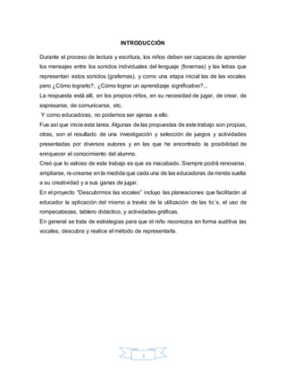 3
INTRODUCCIÓN
Durante el proceso de lectura y escritura, los niños deben ser capaces de aprender
los mensajes entre los sonidos individuales del lenguaje (fonemas) y las letras que
representan estos sonidos (grafemas), y como una etapa inicial las de las vocales
pero ¿Cómo lograrlo?, ¿Cómo lograr un aprendizaje significativo?...
La respuesta está allí, en los propios niños, en su necesidad de jugar, de crear, de
expresarse, de comunicarse, etc.
Y como educadoras, no podemos ser ajenas a ello.
Fue así que inicie esta tarea. Algunas de las propuestas de este trabajo son propias,
otras, son el resultado de una investigación y selección de juegos y actividades
presentadas por diversos autores y en las que he encontrado la posibilidad de
enriquecer el conocimiento del alumno.
Creó que lo valioso de este trabajo es que es inacabado. Siempre podrá renovarse,
ampliarse, re-crearse en la medida que cada una de las educadoras de rienda suelta
a su creatividad y a sus ganas de jugar.
En el proyecto “Descubrimos las vocales” incluyo las planeaciones que facilitarán al
educador la aplicación del mismo a través de la utilización de las tic´s, el uso de
rompecabezas, tablero didáctico, y actividades gráficas.
En general se trata de estrategias para que el niño reconozca en forma auditiva las
vocales, descubra y realice el método de representarla.
 