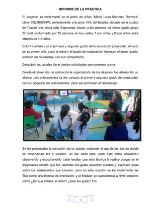 30
INFORME DE LA PRÁCTICA
El proyecto se implementó en el jardín de niños “María Luisa Martínez Ramírez”
clave 30EJN0994W, perteneciente a la zona 104, del Estado, ubicada en la ciudad
de Tuxpan Ver, en la calle Esperanza Ascón, a los alumnos de tercer grado grupo
“B” está conformado por 15 alumnos en los cuales 7 son niñas y 8 son niños entre
edades de 4-5 años.
Solo 7 cuentan con el primero y segundo grado de la educación preescolar, el resto
es su primer año, y por la edad y el grado de maduración ingresan al tercer grado,
estando en desventaja con sus compañeros.
Descubrir las vocales tiene ciertas actividades permanentes como:
Desde el primer día de aplicación la organización de los alumnos fue alternando un
alumno con antecedentes (a ver cursado el primer y segundo grado de preescolar)
con un pequeño sin antecedentes, para así promover el “andamiaje”
Se les presentaba la narración de un cuento mediante el uso de las tics en donde
se observaban las 5 vocales, un día cada letra, para esto todos estuvieron
observando y escuchándolo cabe resaltar que esta técnica la realice porque en el
diagnóstico resalto que los alumnos les gusta escuchar cuentos y expresar ideas
sobre los sentimientos que tuvieron, pero en esta ocasión se les implemento las
Tics como una técnica de innovación y al finalizar se cuestionaba a nivel colectivo
como ¿De qué trataba el video? ¿Qué les gusto? Etc.
 