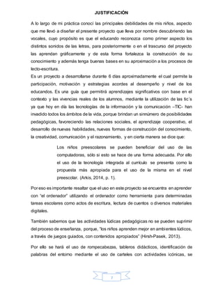 7
JUSTIFICACIÓN
A lo largo de mi práctica conocí las principales debilidades de mis niños, aspecto
que me llevó a diseñar el presente proyecto que lleva por nombre descubriendo las
vocales, cuyo propósito es que el educando reconozca como primer aspecto los
distintos sonidos de las letras, para posteriormente o en el trascurso del proyecto
las aprendan gráficamente y de esta forma fortalezca la construcción de su
conocimiento y además tenga buenas bases en su aproximación a los procesos de
lecto-escritura.
Es un proyecto a desarrollarse durante 6 días aproximadamente el cual permite la
participación, motivación y estrategias acordes al desempeño y nivel de los
educandos. Es una guía que permitirá aprendizajes significativos con base en el
contexto y las vivencias reales de los alumnos, mediante la utilización de las tic´s
ya que hoy en día las tecnologías de la información y la comunicación –TIC- han
invadido todos los ámbitos de la vida, porque brindan un sinnúmero de posibilidades
pedagógicas, favoreciendo las relaciones sociales, el aprendizaje cooperativo, el
desarrollo de nuevas habilidades, nuevas formas de construcción del conocimiento,
la creatividad, comunicación y el razonamiento, y en cierta manera se dice que:
Los niños preescolares se pueden beneficiar del uso de las
computadoras, sólo si esto se hace de una forma adecuada. Por ello
el uso de la tecnología integrada al currículo se presenta como la
propuesta más apropiada para el uso de la misma en el nivel
preescolar. (Arkis, 2014, p. 1).
Por eso es importante resaltar que el uso en este proyecto se encuentra en aprender
con “el ordenador” utilizando el ordenador como herramienta para determinadas
tareas escolares como actos de escritura, lectura de cuentos o diversos materiales
digitales.
También sabemos que las actividades lúdicas pedagógicas no se pueden suprimir
del proceso de enseñanza, porque, “los niños aprenden mejor en ambientes lúdicos,
a través de juegos guiados, con contenidos apropiados” (Hirsh-Pasek, 2013).
Por ello se hará el uso de rompecabezas, tableros didácticos, identificación de
palabras del entorno mediante el uso de carteles con actividades icónicas, se
 