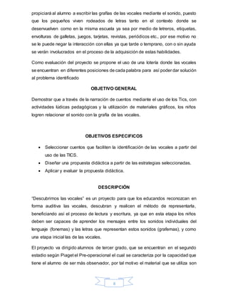 8
propiciará al alumno a escribir las grafías de las vocales mediante el sonido, puesto
que los pequeños viven rodeados de letras tanto en el contexto donde se
desenvuelven como en la misma escuela ya sea por medio de letreros, etiquetas,
envolturas de galletas, juegos, tarjetas, revistas, periódicos etc., por ese motivo no
se le puede negar la interacción con ellas ya que tarde o temprano, con o sin ayuda
se verán involucrados en el proceso de la adquisición de estas habilidades.
Como evaluación del proyecto se propone el uso de una lotería donde las vocales
se encuentran en diferentes posiciones de cada palabra para así poder dar solución
al problema identificado
OBJETIVO GENERAL
Demostrar que a través de la narración de cuentos mediante el uso de los Tics, con
actividades lúdicas pedagógicas y la utilización de materiales gráficos, los niños
logren relacionar el sonido con la grafía de las vocales.
OBJETIVOS ESPECIFICOS
 Seleccionar cuentos que faciliten la identificación de las vocales a partir del
uso de las TICS.
 Diseñar una propuesta didáctica a partir de las estrategias seleccionadas.
 Aplicar y evaluar la propuesta didáctica.
DESCRIPCIÓN
“Descubrimos las vocales” es un proyecto para que los educandos reconozcan en
forma auditiva las vocales, descubran y realicen el método de representarla,
beneficiando así el proceso de lectura y escritura, ya que en esta etapa los niños
deben ser capaces de aprender los mensajes entre los sonidos individuales del
lenguaje (fonemas) y las letras que representan estos sonidos (grafemas), y como
una etapa inicial las de las vocales.
El proyecto va dirigido alumnos de tercer grado, que se encuentran en el segundo
estadio según Piaget el Pre-operacional el cual se caracteriza por la capacidad que
tiene el alumno de ser más observador, por tal motivo el material que se utiliza son
 