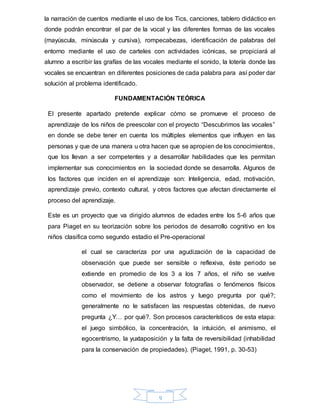 9
la narración de cuentos mediante el uso de los Tics, canciones, tablero didáctico en
donde podrán encontrar el par de la vocal y las diferentes formas de las vocales
(mayúscula, minúscula y cursiva), rompecabezas, identificación de palabras del
entorno mediante el uso de carteles con actividades icónicas, se propiciará al
alumno a escribir las grafías de las vocales mediante el sonido, la lotería donde las
vocales se encuentran en diferentes posiciones de cada palabra para así poder dar
solución al problema identificado.
FUNDAMENTACIÓN TEÓRICA
El presente apartado pretende explicar cómo se promueve el proceso de
aprendizaje de los niños de preescolar con el proyecto “Descubrimos las vocales”
en donde se debe tener en cuenta los múltiples elementos que influyen en las
personas y que de una manera u otra hacen que se apropien de los conocimientos,
que los llevan a ser competentes y a desarrollar habilidades que les permitan
implementar sus conocimientos en la sociedad donde se desarrolla. Algunos de
los factores que inciden en el aprendizaje son: Inteligencia, edad, motivación,
aprendizaje previo, contexto cultural, y otros factores que afectan directamente el
proceso del aprendizaje.
Este es un proyecto que va dirigido alumnos de edades entre los 5-6 años que
para Piaget en su teorización sobre los periodos de desarrollo cognitivo en los
niños clasifica como segundo estadio el Pre-operacional
el cual se caracteriza por una agudización de la capacidad de
observación que puede ser sensible o reflexiva, éste periodo se
extiende en promedio de los 3 a los 7 años, el niño se vuelve
observador, se detiene a observar fotografías o fenómenos físicos
como el movimiento de los astros y luego pregunta por qué?;
generalmente no le satisfacen las respuestas obtenidas, de nuevo
pregunta ¿Y… por qué?. Son procesos característicos de esta etapa:
el juego simbólico, la concentración, la intuición, el animismo, el
egocentrismo, la yuxtaposición y la falta de reversibilidad (inhabilidad
para la conservación de propiedades). (Piaget, 1991, p. 30-53)
 
