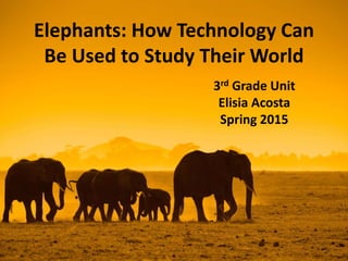 Elephants: How Technology Can
Be Used to Study Their World
3rd Grade Unit
Elisia Acosta
Spring 2015
 