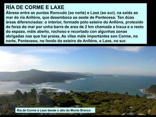 RÍA DE CORME E LAXE
Ábrese entre as puntas Roncudo (ao norte) e Laxe (ao sur), na saída ao
mar do río Anllóns, que desemboca ao oeste de Ponteceso. Ten dúas
áreas diferenciadas: o interior, formado polo esteiro do Anllóns, protexido
da forza do mar por unha barra de area de 2 km chamada a Insua e o resto
do espazo, máis aberto, rochoso e recortado con algunhas zonas
abrigadas nas que hai praias. As vilas máis importantes son Corme, no
norte, Ponteceso, no fondo do esteiro do Anllóns, e Laxe, no sur.
Ría de Corme e Laxe desde o alto do Monte Branco
 